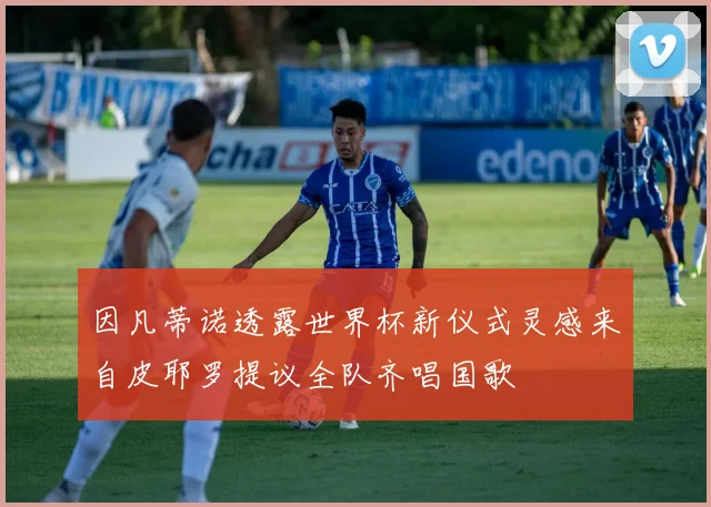 因凡蒂诺透露世界杯新仪式灵感来自皮耶罗提议全队齐唱国歌