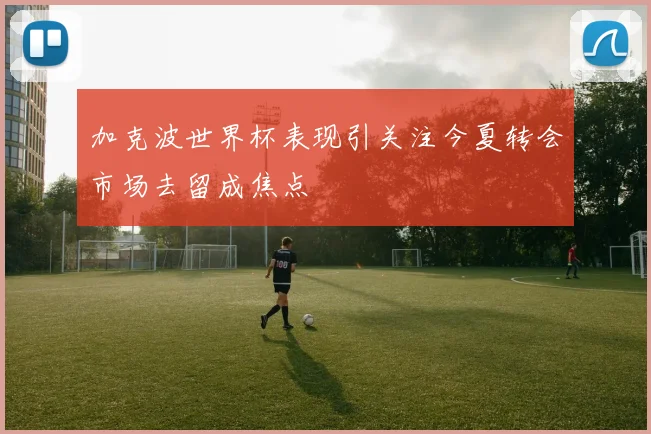 加克波世界杯表现引关注今夏转会市场去留成焦点