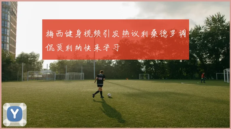 梅西健身视频引发热议利桑德罗调侃莫利纳快来学习