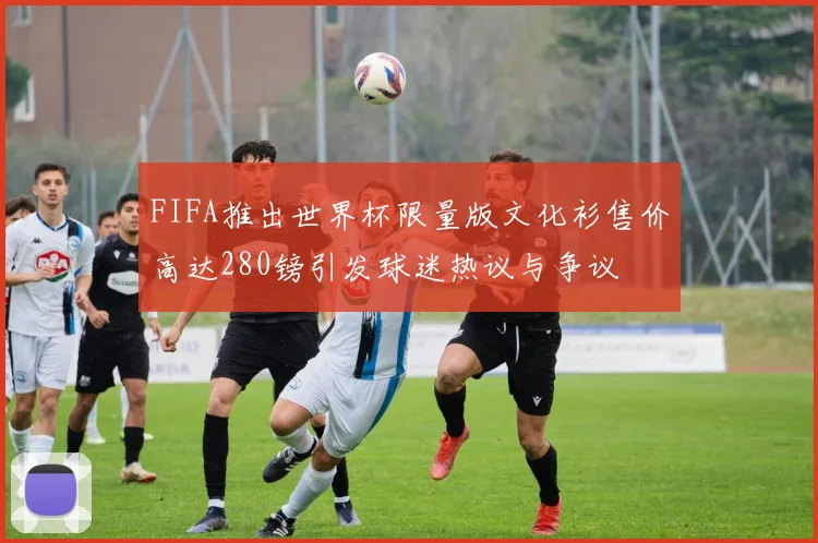 FIFA推出世界杯限量版文化衫售价高达280镑引发球迷热议与争议