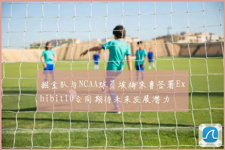 掘金队与NCAA球员埃梅朱鲁签署Exhibit10合同期待未来发展潜力