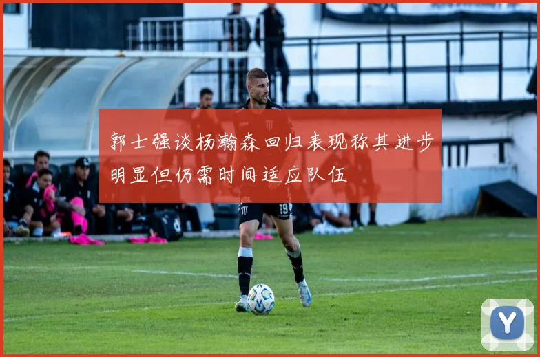 郭士强谈杨瀚森回归表现称其进步明显但仍需时间适应队伍