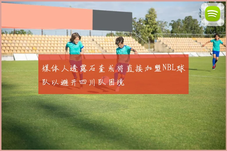 媒体人透露石奎或将直接加盟NBL球队以避开四川队困境