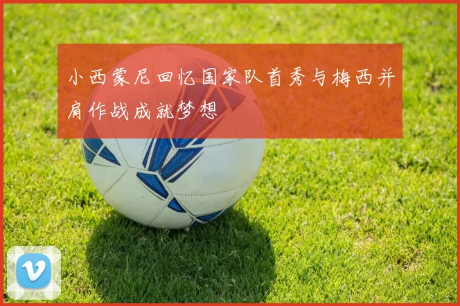 小西蒙尼回忆国家队首秀与梅西并肩作战成就梦想