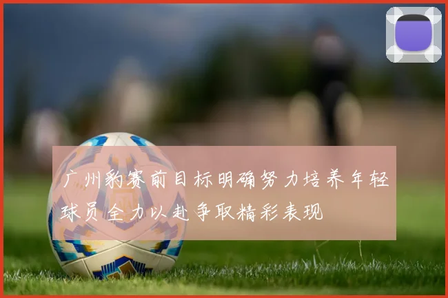 广州豹赛前目标明确努力培养年轻球员全力以赴争取精彩表现