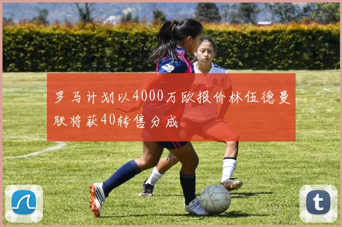罗马计划以4000万欧报价林伍德曼联将获40转售分成
