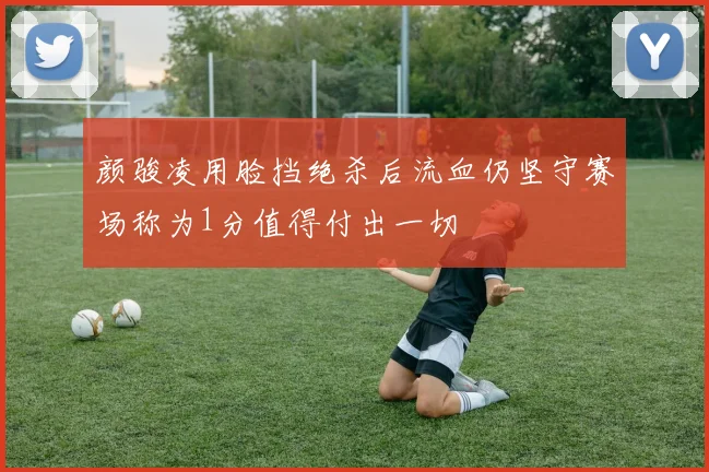 颜骏凌用脸挡绝杀后流血仍坚守赛场称为1分值得付出一切