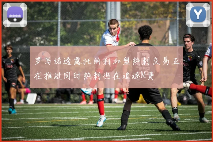 罗马诺透露托纳利加盟热刺交易正在推进同时热刺也在追逐M费