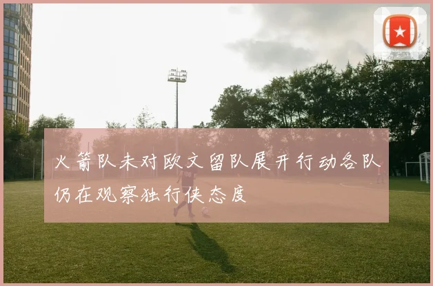 火箭队未对欧文留队展开行动各队仍在观察独行侠态度