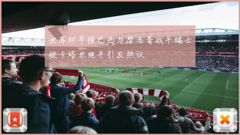 世界杯早报巴西与摩洛哥战平瑞士被卡塔尔绝平引发热议