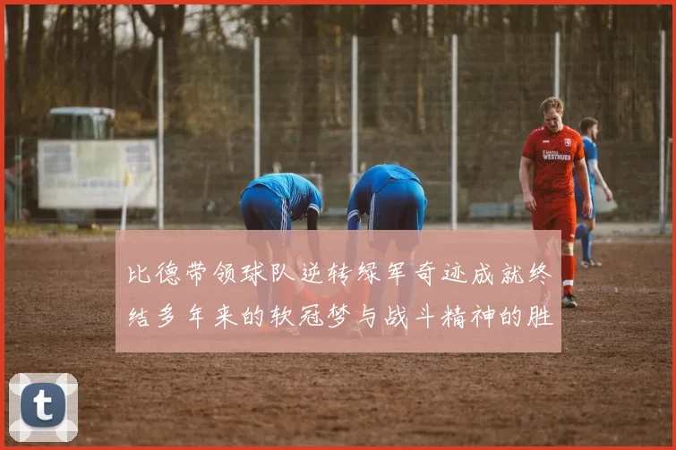 比德带领球队逆转绿军奇迹成就终结多年来的软冠梦与战斗精神的胜利