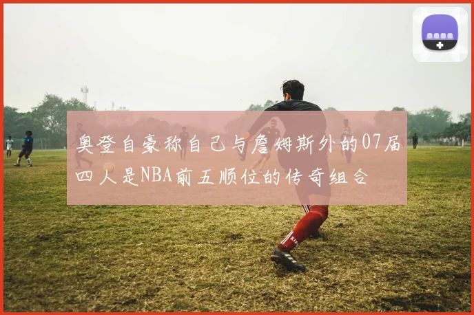 奥登自豪称自己与詹姆斯外的07届四人是NBA前五顺位的传奇组合