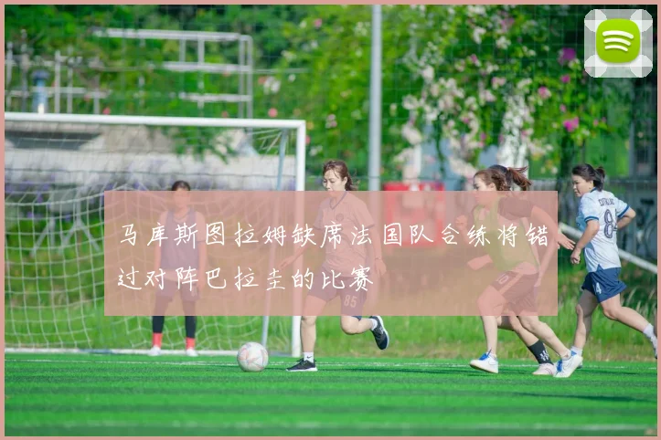 马库斯图拉姆缺席法国队合练将错过对阵巴拉圭的比赛