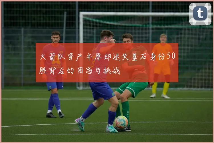 火箭队资产丰厚却迷失基石身份50胜背后的困惑与挑战