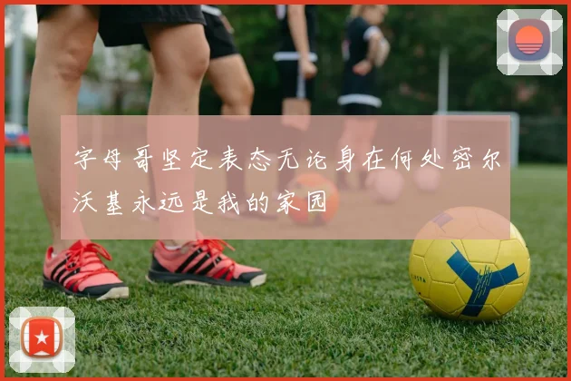 字母哥坚定表态无论身在何处密尔沃基永远是我的家园