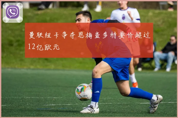 曼联纽卡争夺恩梅查多特要价超过12亿欧元