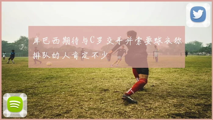 库巴西期待与C罗交手并索要球衣称排队的人肯定不少