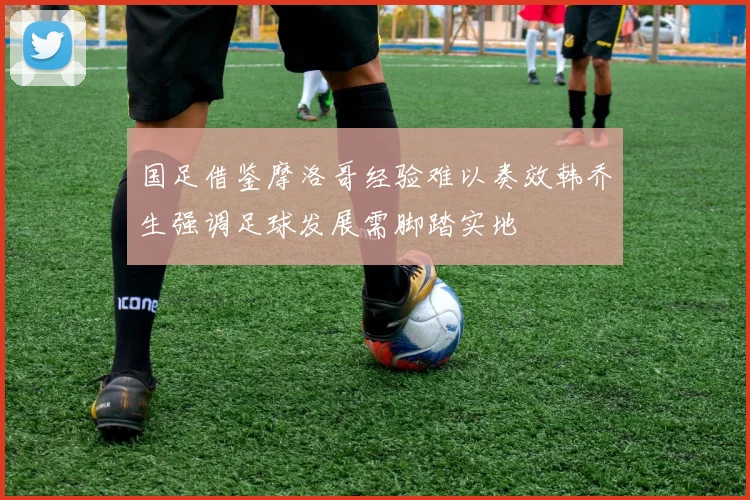 国足借鉴摩洛哥经验难以奏效韩乔生强调足球发展需脚踏实地