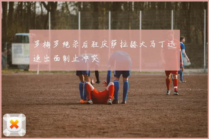 罗梅罗绝杀后狂庆萨拉赫大马丁迅速出面制止冲突