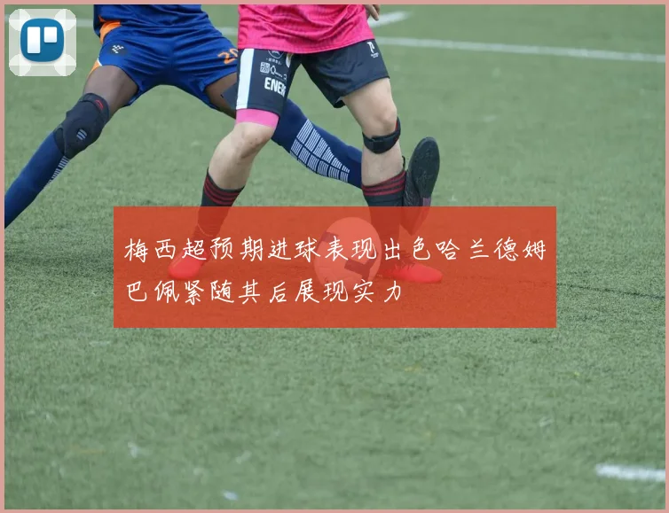 梅西超预期进球表现出色哈兰德姆巴佩紧随其后展现实力