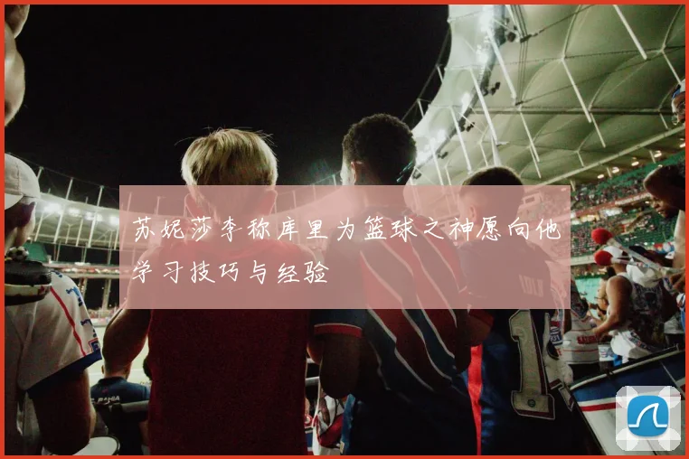 苏妮莎李称库里为篮球之神愿向他学习技巧与经验